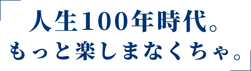 人生100年時代。もっと楽しまなくちゃ。