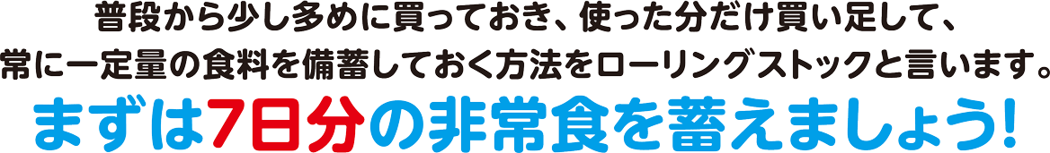 普段から少し多めに買っておき、使った分だけ書い足して、常に一定量の食糧を備蓄しておく方法をローリングストックと言います。まずは7日分の非常食を蓄えましょう！