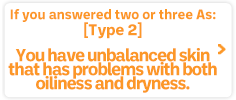 If you answered two or three As:Type 2: You have unbalanced skin that has problems with both oiliness and dryness.