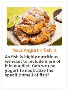 No.2 Yogurt×fish As fish is highly nutritious, we want to include more of it in our diet. Can we use yogurt to neutralize the specific smell of fish?