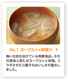 No.1 ヨーグルト×味噌汁 熱い注目を浴びている発酵食品。その代表格と言えばヨーグルトと味噌。コラボさせたら意外なおいしさが誕生しました。
