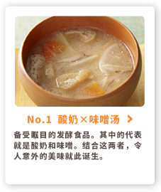 No.1  酸奶&times味噌汤 备受瞩目的发酵食品。其中的代表就是酸奶和味噌。结合这两者，令人意外的美味就此诞生。