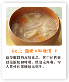 No.1  酸奶×味噌汤 备受瞩目的发酵食品。其中的代表就是酸奶和味噌。结合这两者，令人意外的美味就此诞生。